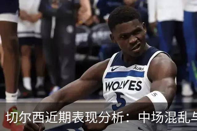 切尔西近期表现分析：中场混乱与战术调整缺失